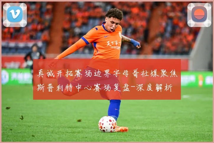 真诚开拓赛场边界字母哥社媒聚焦斯普利特中心赛场复盘-深度解析