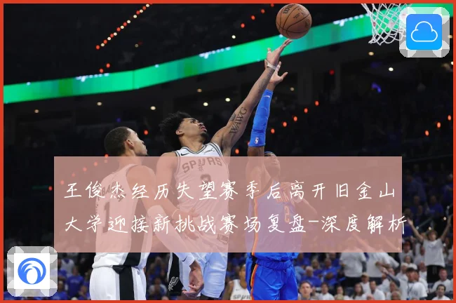 王俊杰经历失望赛季后离开旧金山大学迎接新挑战赛场复盘-深度解析