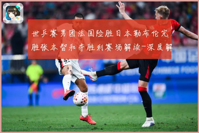世乒赛男团法国险胜日本勒布伦完胜张本智和夺胜利赛场解读-深度解析