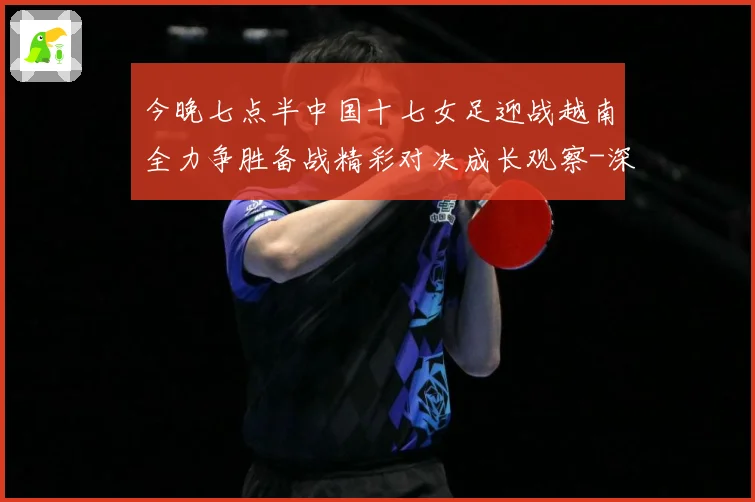 今晚七点半中国十七女足迎战越南全力争胜备战精彩对决成长观察-深度解析