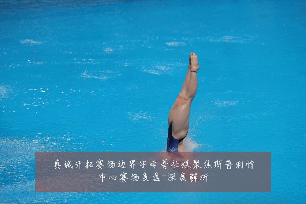 真诚开拓赛场边界字母哥社媒聚焦斯普利特中心赛场复盘-深度解析