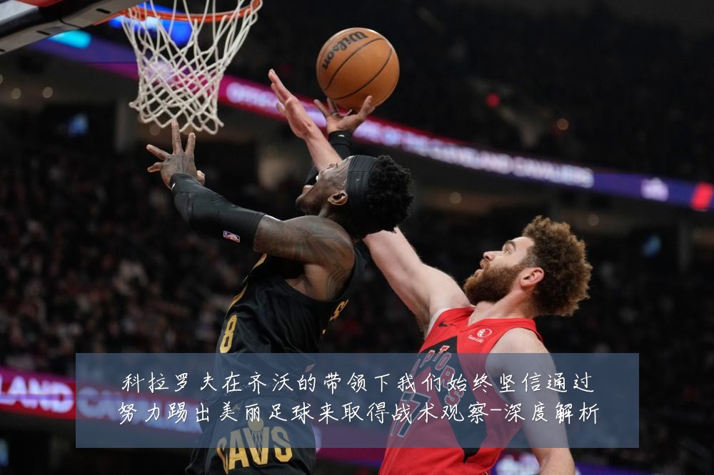科拉罗夫在齐沃的带领下我们始终坚信通过努力踢出美丽足球来取得战术观察-深度解析