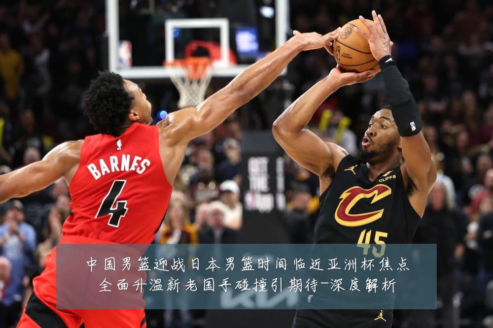 中国男篮迎战日本男篮时间临近亚洲杯焦点全面升温新老国手碰撞引期待-深度解析