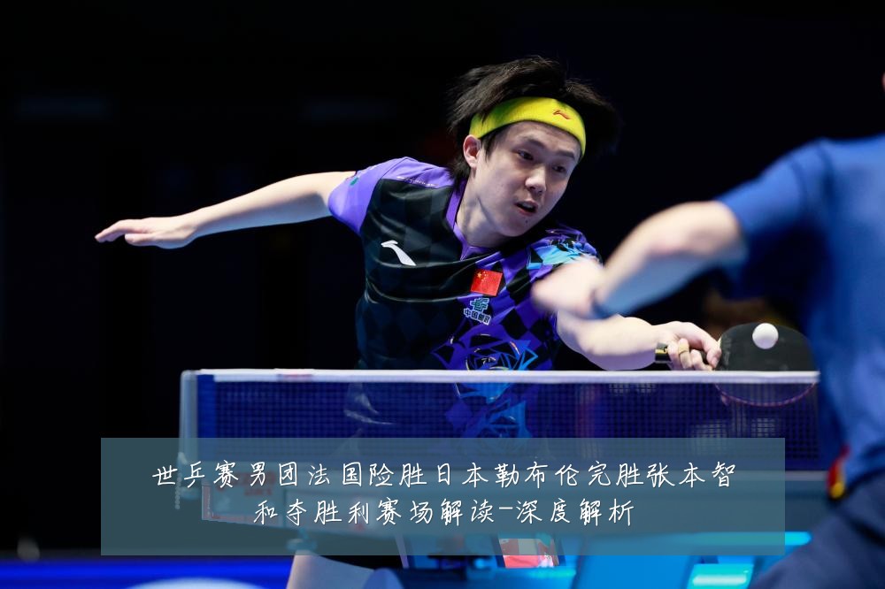 世乒赛男团法国险胜日本勒布伦完胜张本智和夺胜利赛场解读-深度解析